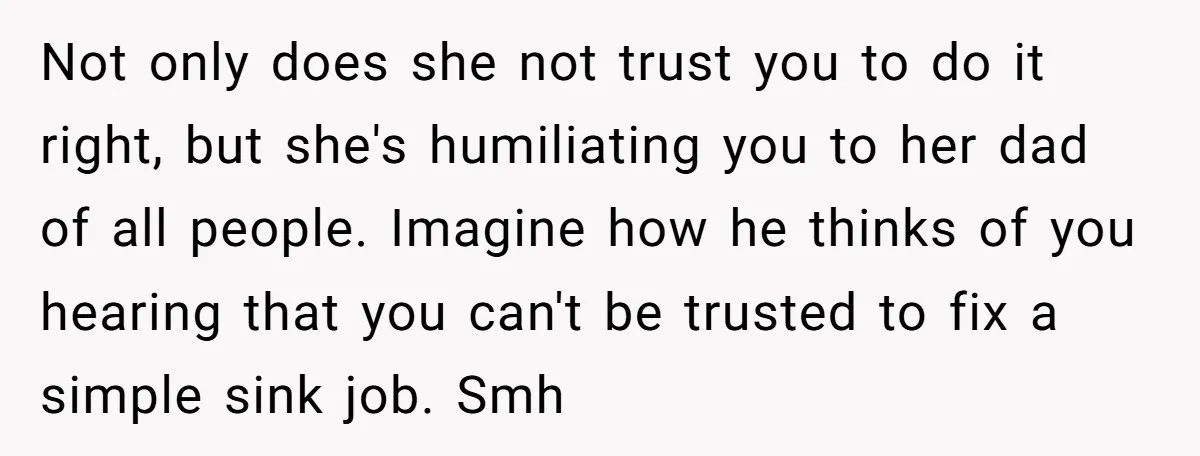 Not only does she not trust you to do it right, but she's humiliating you to her dad of all people. Imagine how he thinks of you hearing that you...