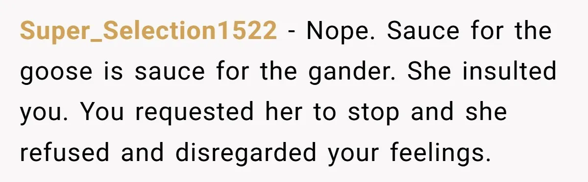 Super_Selection1522 − Nope. Sauce for the goose is sauce for the gander. She insulted you. You requested her to stop and she refused and disregarded your feelings.