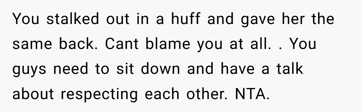 You stalked out in a huff and gave her the same back. Cant blame you at all. . You guys need to sit down and have a talk about respecting...