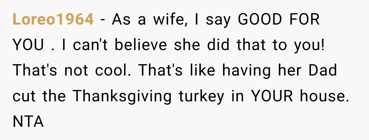 Loreo1964 − As a wife, I say GOOD FOR YOU . I can't believe she did that to you! That's not cool. That's like having her Dad cut the Thanksgiving...
