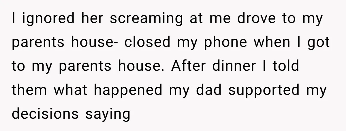 I ignored her screaming at me drove to my parents house- closed my phone when I got to my parents house. After dinner I told them what happened my dad...