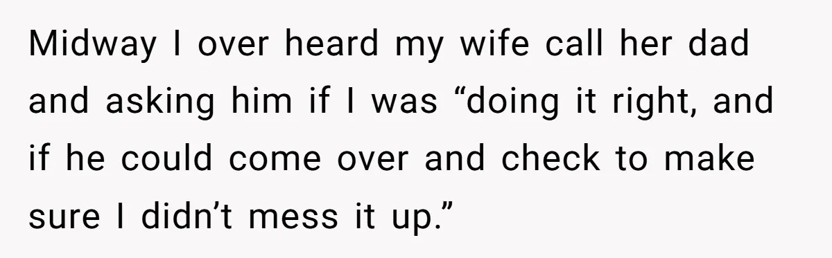 Midway I over heard my wife call her dad and asking him if I was “doing it right, and if he could come over and check to make sure I...