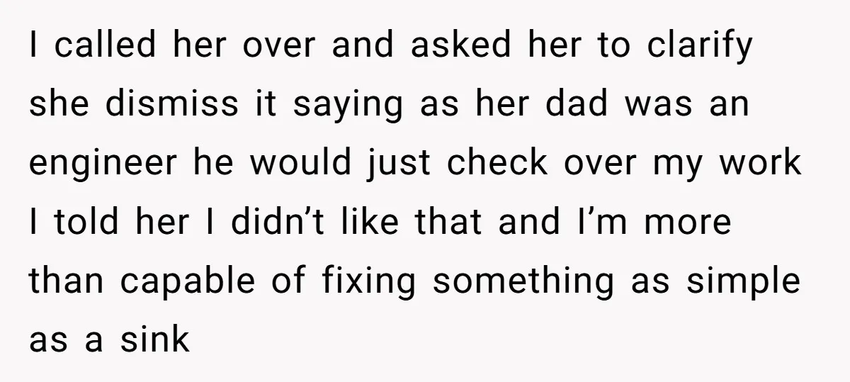 I called her over and asked her to clarify she dismiss it saying as her dad was an engineer he would just check over my work I told her I...
