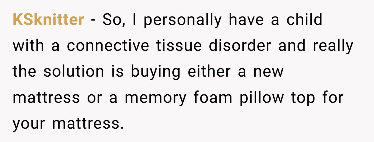 KSknitter − So, I personally have a child with a connective tissue disorder and really the solution is buying either a new mattress or a memory foam pillow top for...