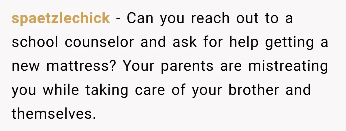 spaetzlechick − Can you reach out to a school counselor and ask for help getting a new mattress? Your parents are mistreating you while taking care of your brother and...