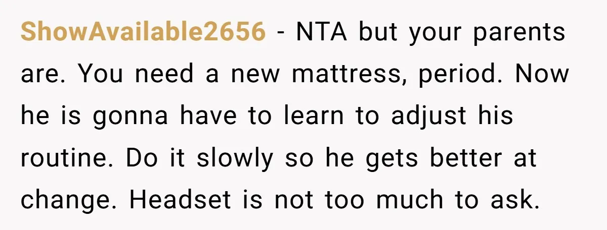ShowAvailable2656 − NTA but your parents are. You need a new mattress, period. Now he is gonna have to learn to adjust his routine. Do it slowly so he gets...