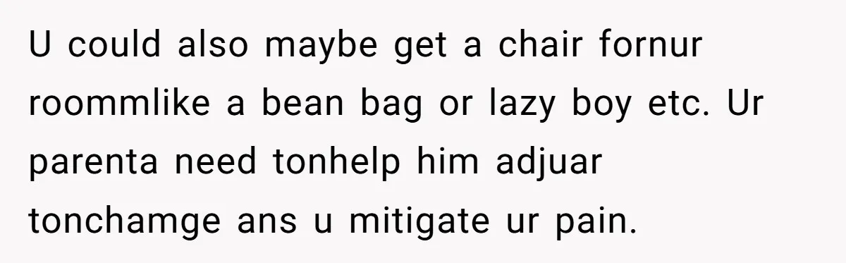 U could also maybe get a chair fornur roommlike a bean bag or lazy boy etc. Ur parenta need tonhelp him adjuar tonchamge ans u mitigate ur pain.