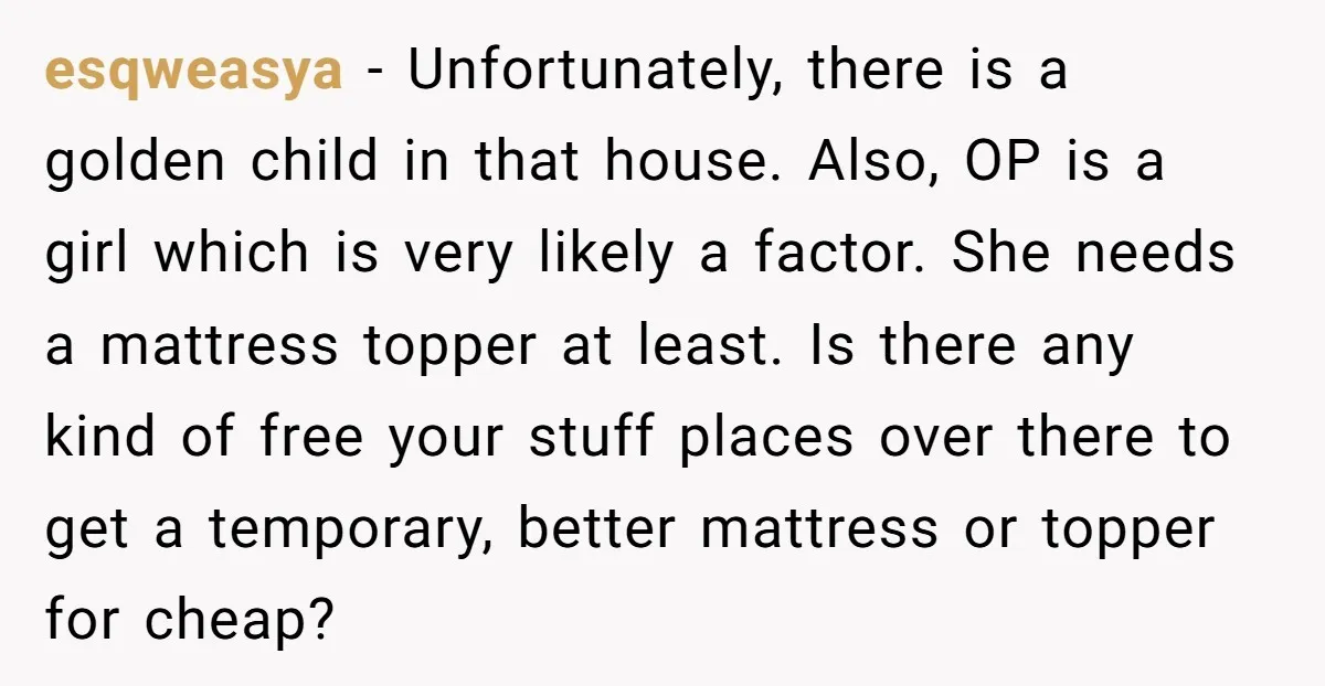 esqweasya − Unfortunately, there is a golden child in that house. Also, OP is a girl which is very likely a factor. She needs a mattress topper at least. Is...