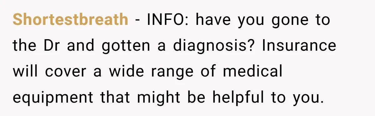 Shortestbreath − INFO: have you gone to the Dr and gotten a diagnosis? Insurance will cover a wide range of medical equipment that might be helpful to you.