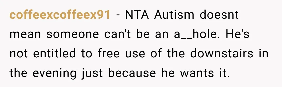 coffeexcoffeex91 − NTA Autism doesnt mean someone can't be an a__hole. He's not entitled to free use of the downstairs in the evening just because he wants it.
