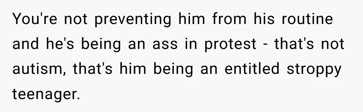You're not preventing him from his routine and he's being an ass in protest - that's not autism, that's him being an entitled stroppy teenager.
