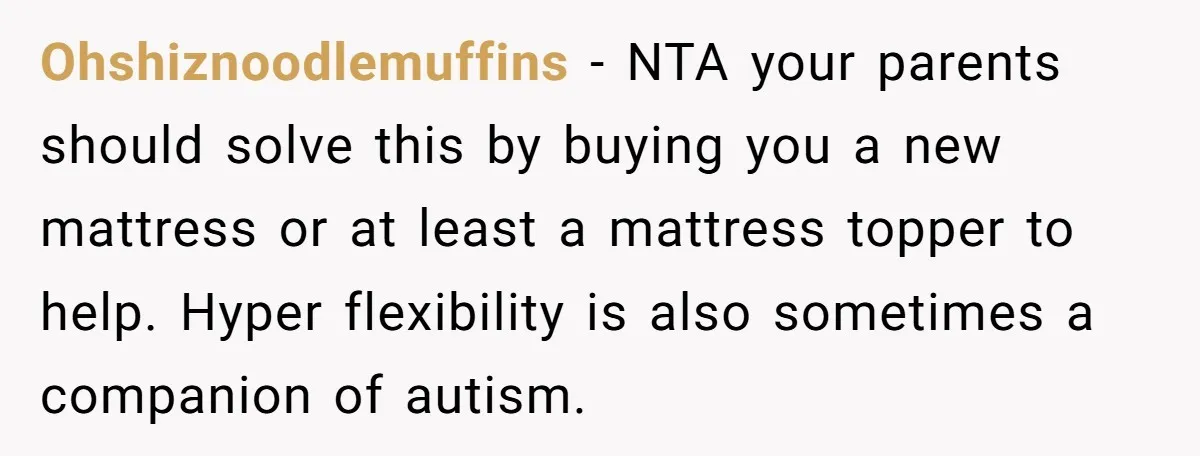 Ohshiznoodlemuffins − NTA your parents should solve this by buying you a new mattress or at least a mattress topper to help. Hyper flexibility is also sometimes a companion of...