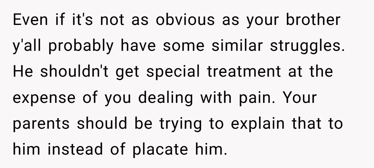 Even if it's not as obvious as your brother y'all probably have some similar struggles. He shouldn't get special treatment at the expense of you dealing with pain. Your parents...
