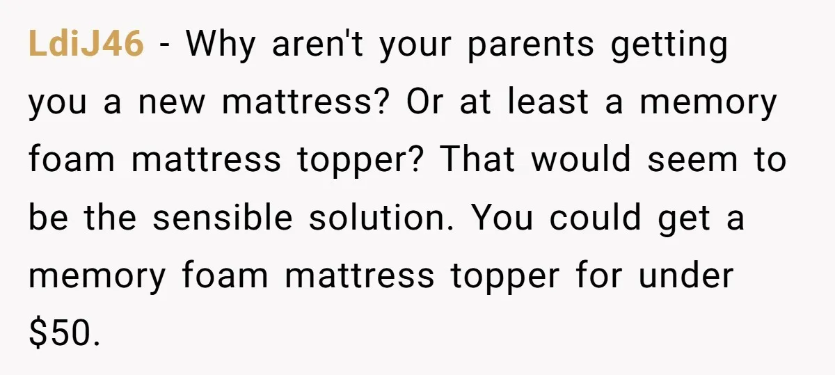 LdiJ46 − Why aren't your parents getting you a new mattress? Or at least a memory foam mattress topper? That would seem to be the sensible solution. You could get...