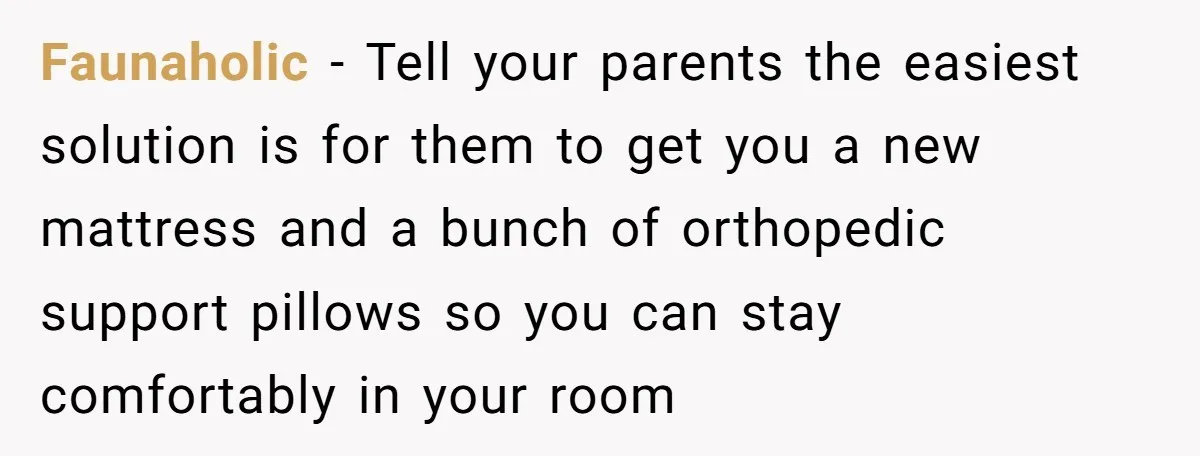 Faunaholic − Tell your parents the easiest solution is for them to get you a new mattress and a bunch of orthopedic support pillows so you can stay comfortably in...