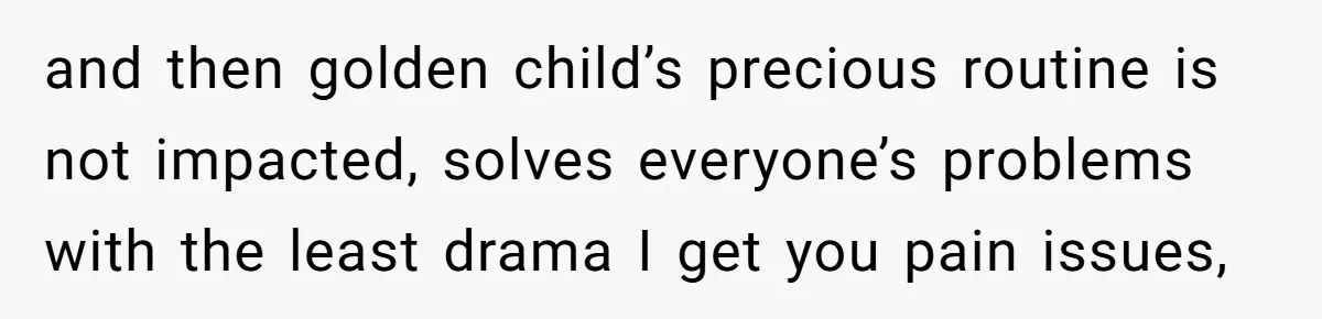 and then golden child’s precious routine is not impacted, solves everyone’s problems with the least drama I get you pain issues,