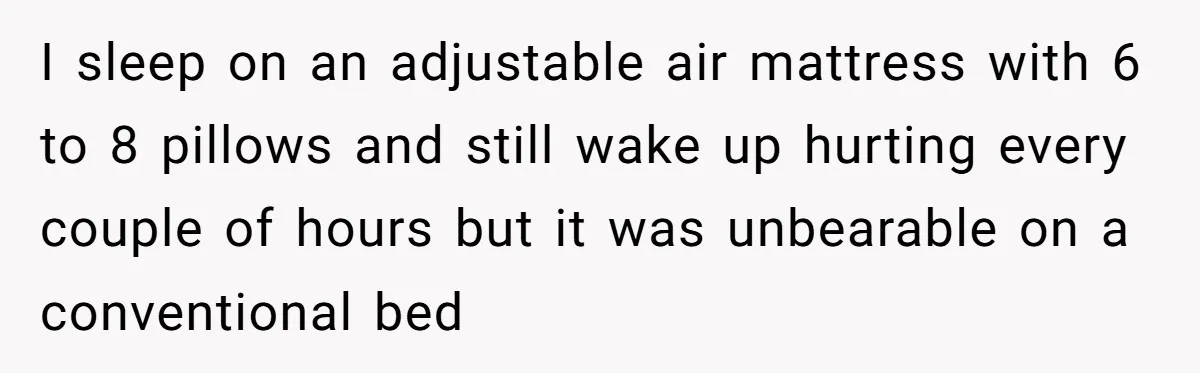 I sleep on an adjustable air mattress with 6 to 8 pillows and still wake up hurting every couple of hours but it was unbearable on a conventional bed