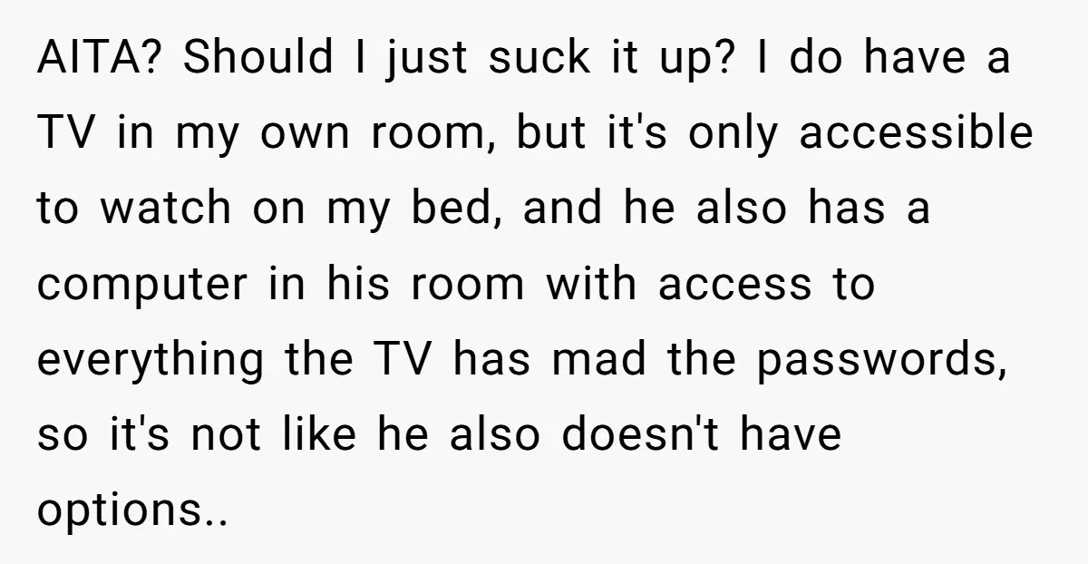 AITA? Should I just suck it up? I do have a TV in my own room, but it's only accessible to watch on my bed, and he also has a...