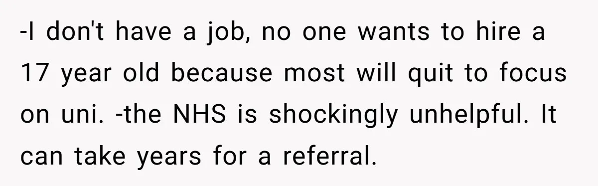 -I don't have a job, no one wants to hire a 17 year old because most will quit to focus on uni. -the NHS is shockingly unhelpful. It can take...