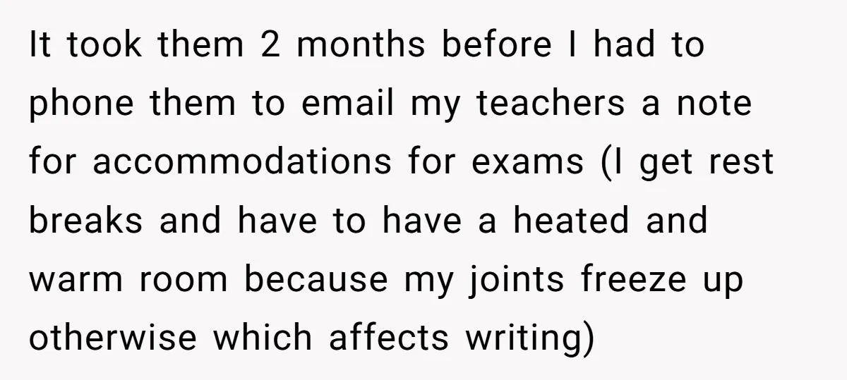 It took them 2 months before I had to phone them to email my teachers a note for accommodations for exams (I get rest breaks and have to have a...