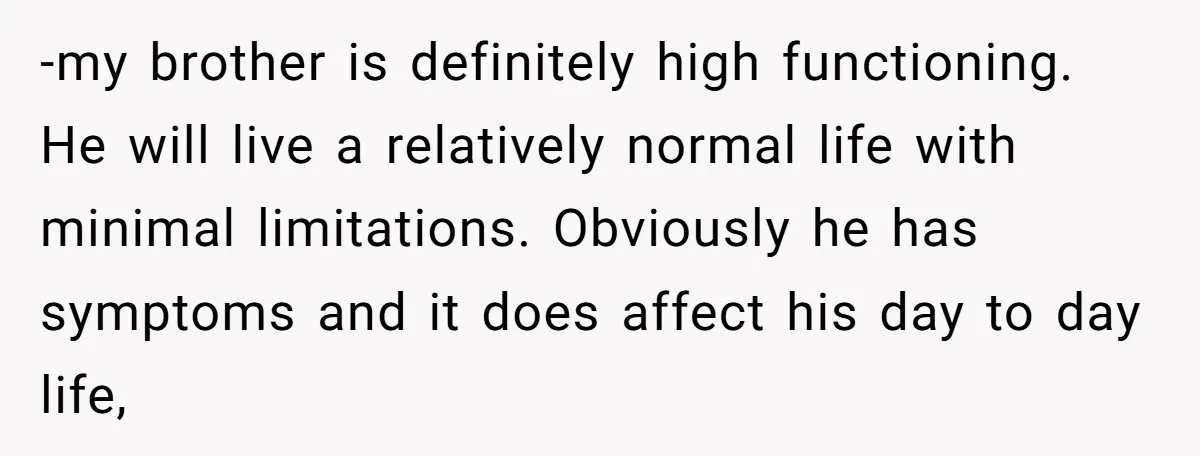 -my brother is definitely high functioning. He will live a relatively normal life with minimal limitations. Obviously he has symptoms and it does affect his day to day life,
