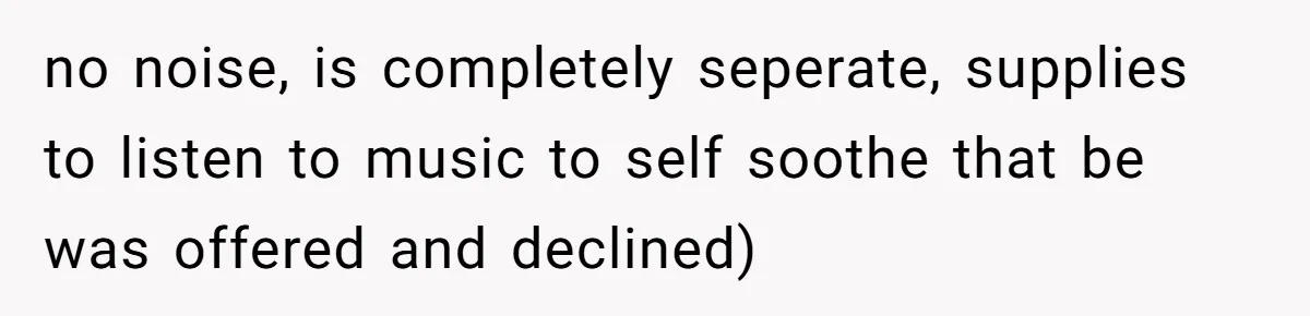 no noise, is completely seperate, supplies to listen to music to self soothe that be was offered and declined)