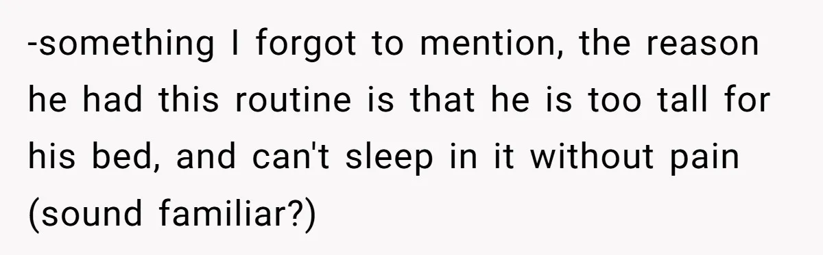 -something I forgot to mention, the reason he had this routine is that he is too tall for his bed, and can't sleep in it without pain (sound familiar?)
