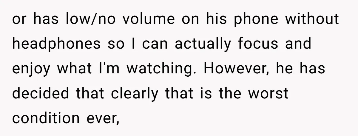 or has low/no volume on his phone without headphones so I can actually focus and enjoy what I'm watching. However, he has decided that clearly that is the worst condition...