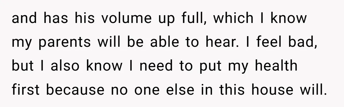 and has his volume up full, which I know my parents will be able to hear. I feel bad, but I also know I need to put my health first...
