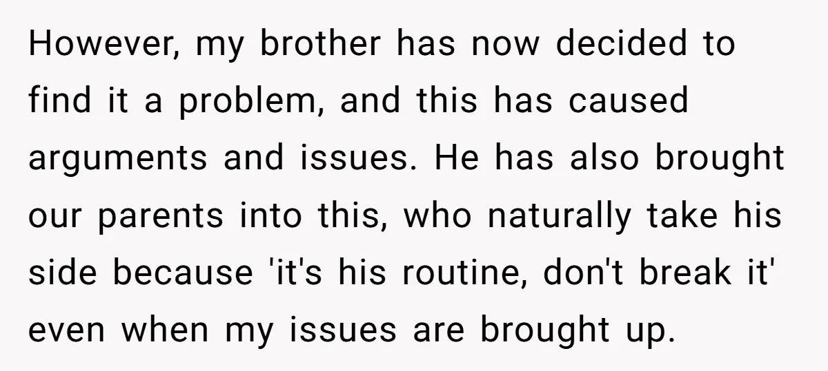 However, my brother has now decided to find it a problem, and this has caused arguments and issues. He has also brought our parents into this, who naturally take his...