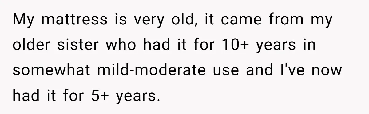 My mattress is very old, it came from my older sister who had it for 10+ years in somewhat mild-moderate use and I've now had it for 5+ years.