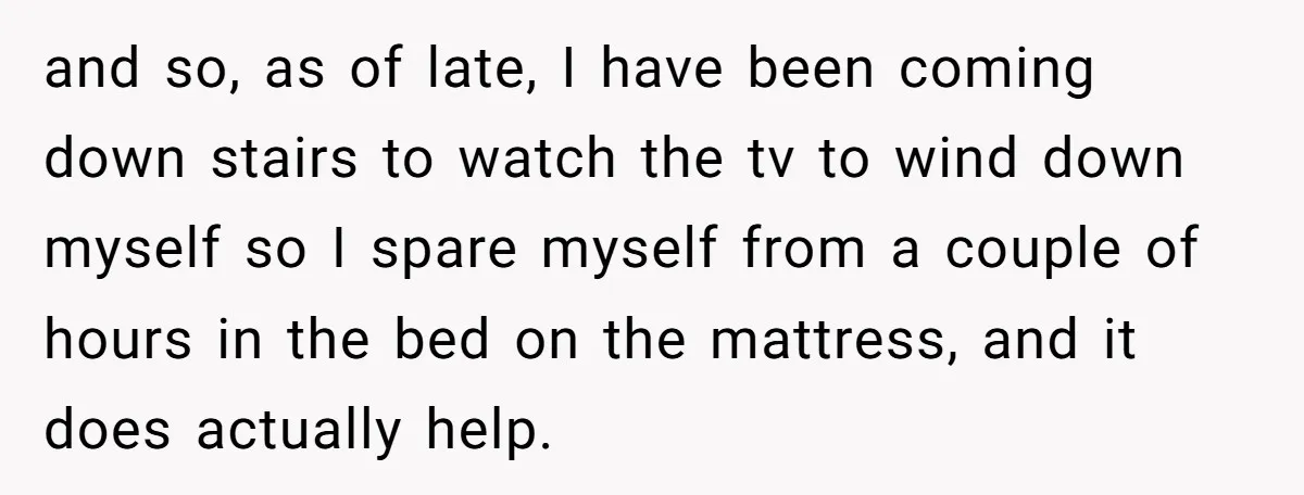 and so, as of late, I have been coming down stairs to watch the tv to wind down myself so I spare myself from a couple of hours in the...
