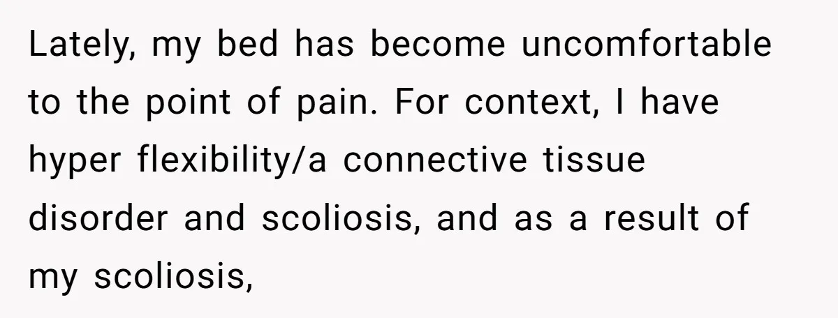 Lately, my bed has become uncomfortable to the point of pain. For context, I have hyper flexibility/a connective tissue disorder and scoliosis, and as a result of my scoliosis,