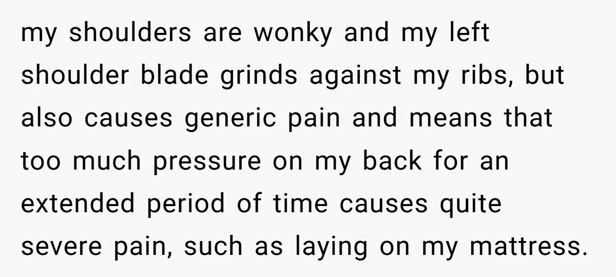 my shoulders are wonky and my left shoulder blade grinds against my ribs, but also causes generic pain and means that too much pressure on my back for an extended...