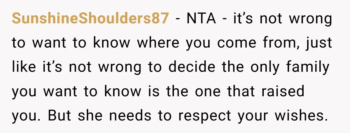SunshineShoulders87 - NTA - it’s not wrong to want to know where you come from, just like it’s not wrong to decide the only family you want to know is...