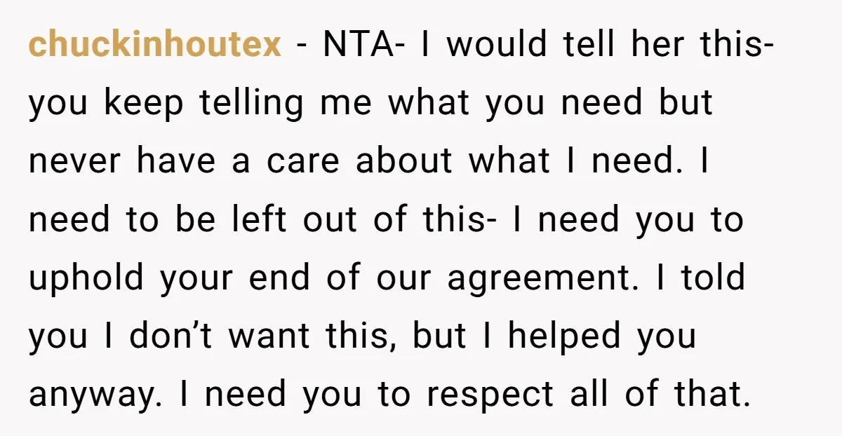 chuckinhoutex - NTA- I would tell her this- you keep telling me what you need but never have a care about what I need. I need to be left out...