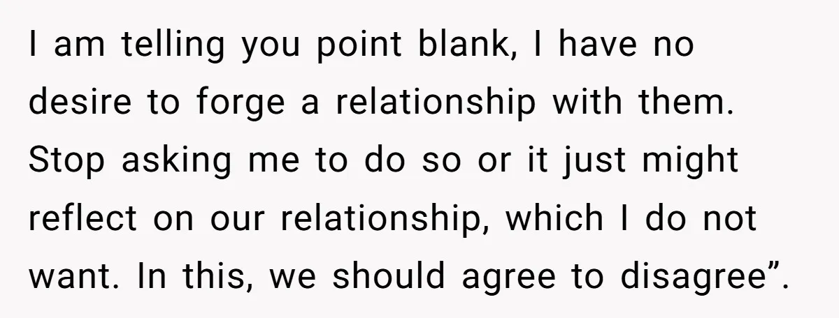 I am telling you point blank, I have no desire to forge a relationship with them. Stop asking me to do so or it just might reflect on our relationship,...