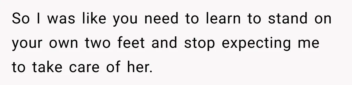 So I was like you need to learn to stand on your own two feet and stop expecting me to take care of her.