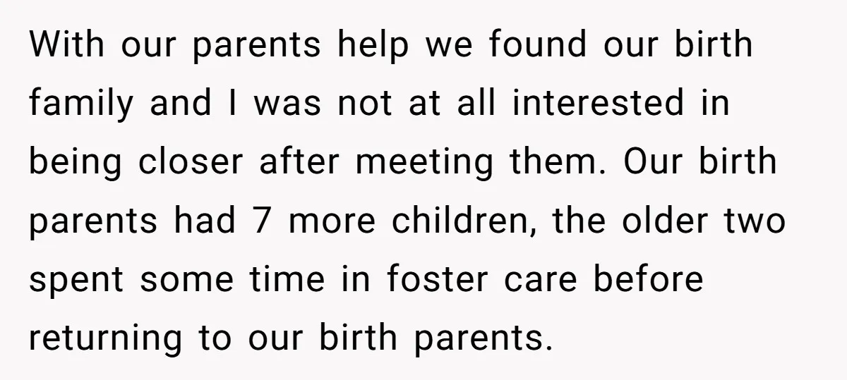 With our parents help we found our birth family and I was not at all interested in being closer after meeting them. Our birth parents had 7 more children, the...