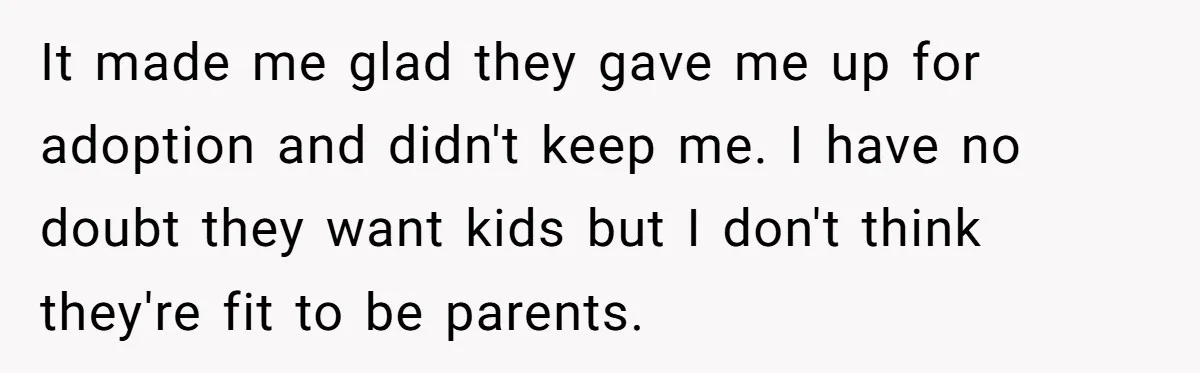It made me glad they gave me up for adoption and didn't keep me. I have no doubt they want kids but I don't think they're fit to be parents.