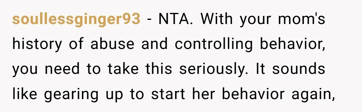 soullessginger93 − NTA. With your mom's history of abuse and controlling behavior, you need to take this seriously. It sounds like gearing up to start her behavior again,