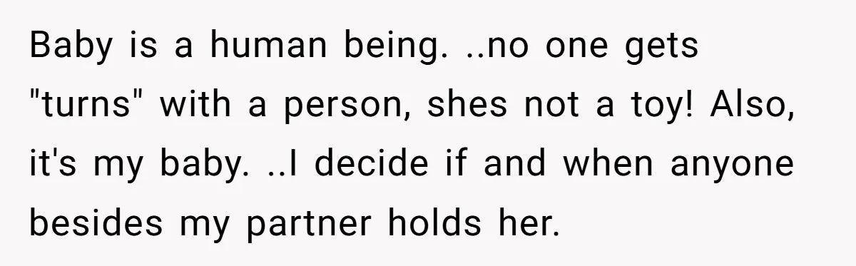 Baby is a human being. ..no one gets "turns" with a person, shes not a toy! Also, it's my baby. ..I decide if and when anyone besides my partner holds...