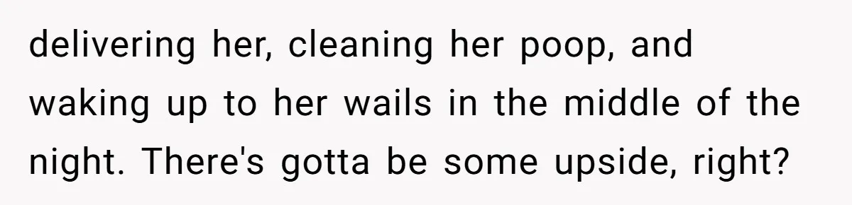 delivering her, cleaning her poop, and waking up to her wails in the middle of the night. There's gotta be some upside, right?