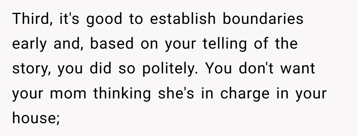 Third, it's good to establish boundaries early and, based on your telling of the story, you did so politely. You don't want your mom thinking she's in charge in your...