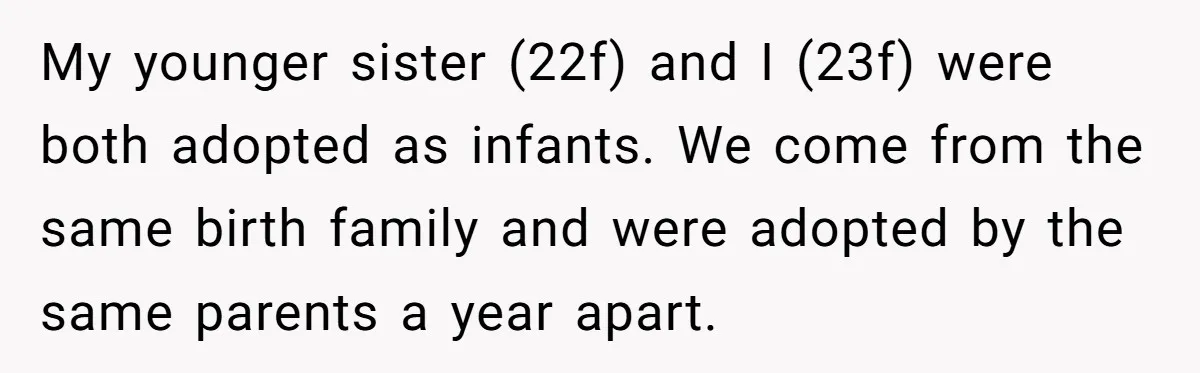 My younger sister (22f) and I (23f) were both adopted as infants. We come from the same birth family and were adopted by the same parents a year apart.