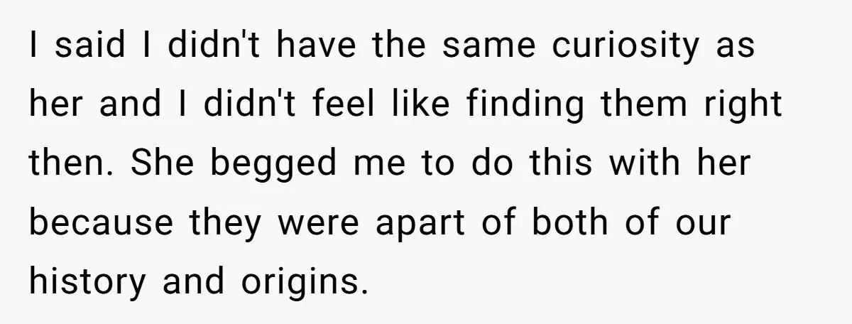 I said I didn't have the same curiosity as her and I didn't feel like finding them right then. She begged me to do this with her because they were...