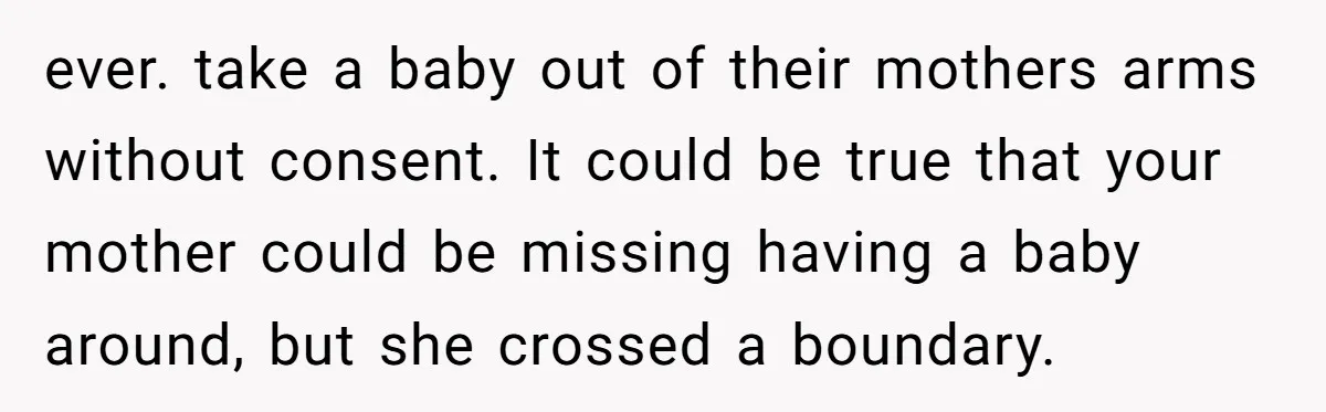 ever. take a baby out of their mothers arms without consent. It could be true that your mother could be missing having a baby around, but she crossed a boundary.