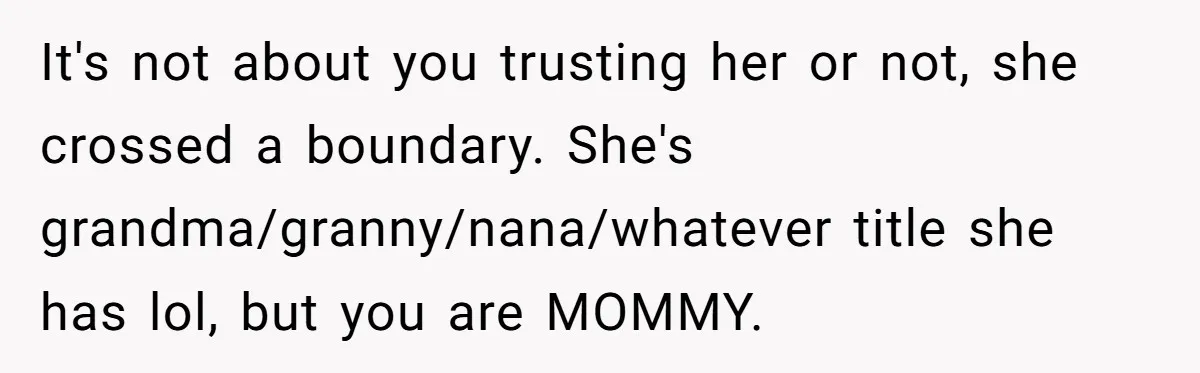 It's not about you trusting her or not, she crossed a boundary. She's grandma/granny/nana/whatever title she has lol, but you are MOMMY.