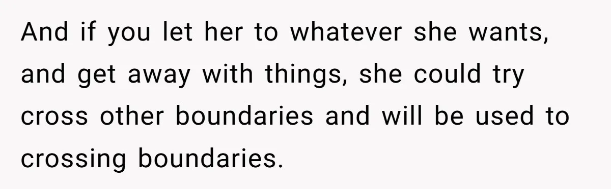 And if you let her to whatever she wants, and get away with things, she could try cross other boundaries and will be used to crossing boundaries.