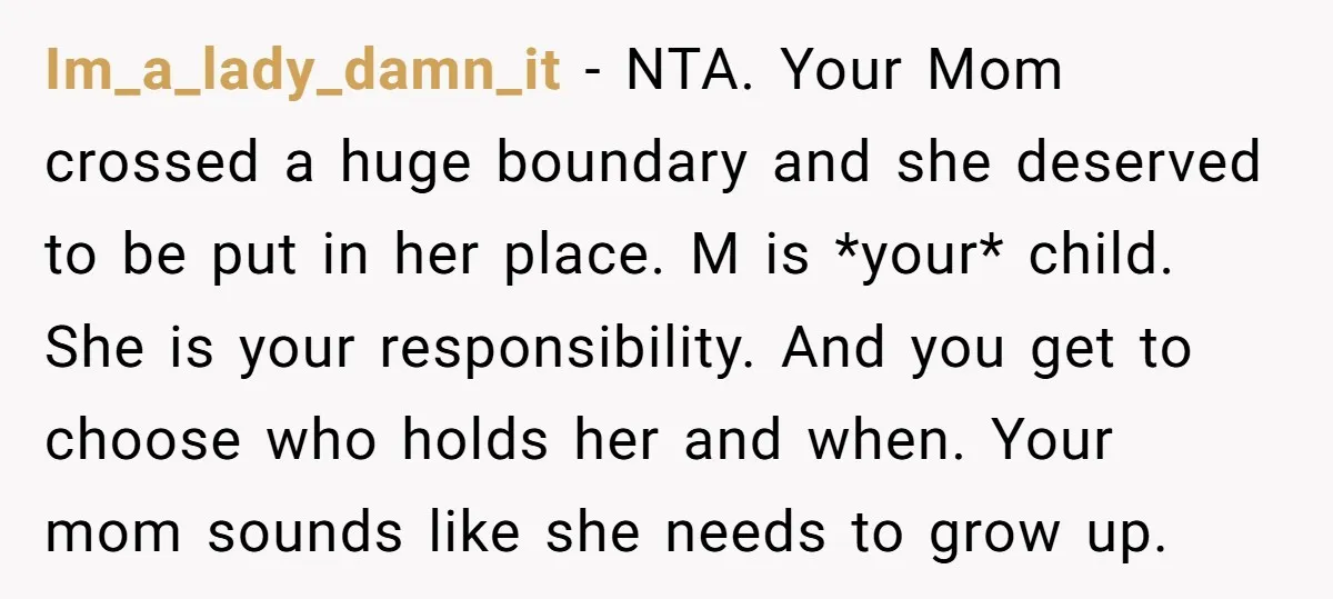 Im_a_lady_damn_it − NTA. Your Mom crossed a huge boundary and she deserved to be put in her place. M is *your* child. She is your responsibility. And you get to...